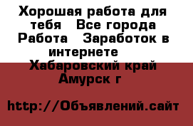 Хорошая работа для тебя - Все города Работа » Заработок в интернете   . Хабаровский край,Амурск г.